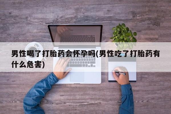 私下卖打胎药的联系方式，男性喝了打胎药会怀孕吗(男性吃了打胎药有什么危害)