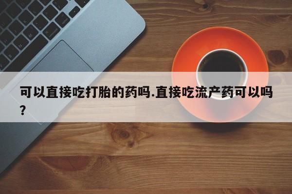 私下卖打胎药的联系方式，可以直接吃打胎的药吗.直接吃流产药可以吗？