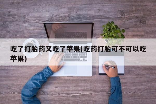私下卖打胎药的联系方式，吃了打胎药又吃了苹果(吃药打胎可不可以吃苹果)