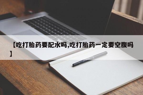 私下卖打胎药的联系方式，【吃打胎药要配水吗,吃打胎药一定要空腹吗】