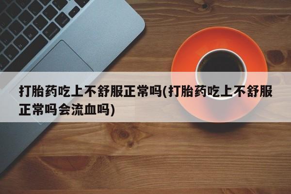 私下卖打胎药的联系方式，打胎药吃上不舒服正常吗(打胎药吃上不舒服正常吗会流血吗)