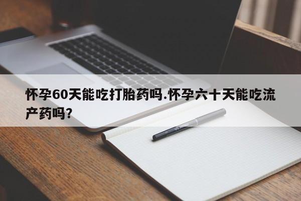 私下卖打胎药的联系方式，怀孕60天能吃打胎药吗.怀孕六十天能吃流产药吗？