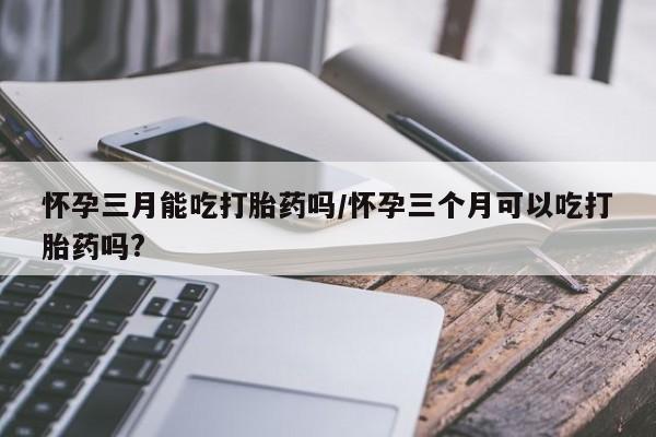 私下卖打胎药的联系方式，怀孕三月能吃打胎药吗/怀孕三个月可以吃打胎药吗?