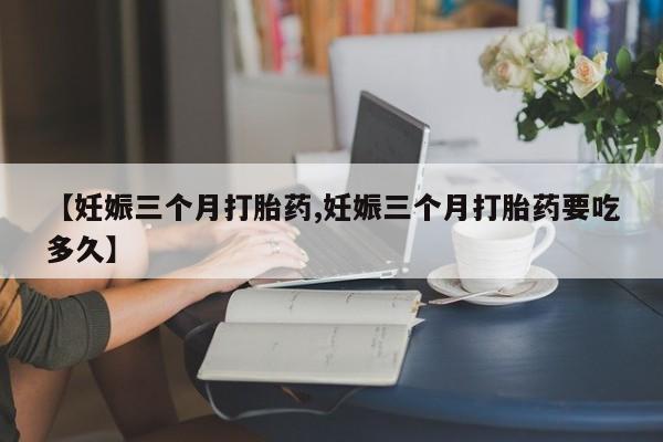私下卖打胎药的联系方式，【妊娠三个月打胎药,妊娠三个月打胎药要吃多久】