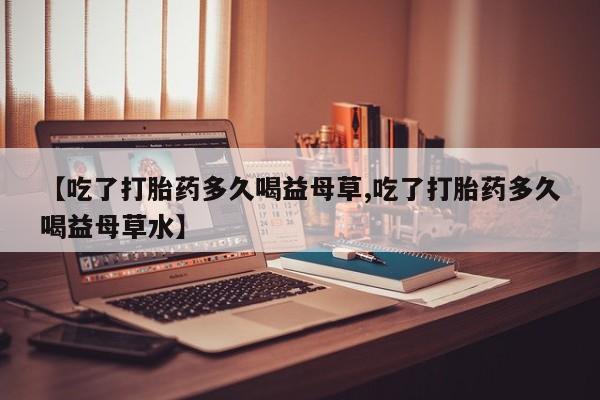 私下卖打胎药的联系方式，【吃了打胎药多久喝益母草,吃了打胎药多久喝益母草水】