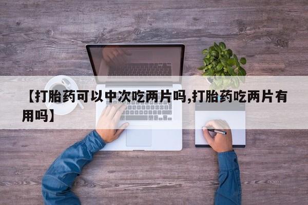 私下卖打胎药的联系方式，【打胎药可以中次吃两片吗,打胎药吃两片有用吗】