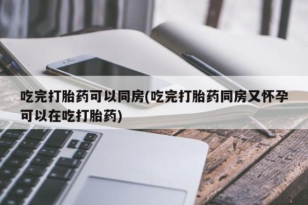 私下卖打胎药的联系方式，吃完打胎药可以同房(吃完打胎药同房又怀孕可以在吃打胎药)