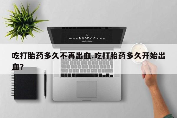 私下卖打胎药的联系方式，吃打胎药多久不再出血.吃打胎药多久开始出血？