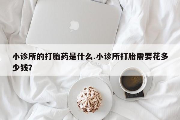 私下卖打胎药的联系方式，小诊所的打胎药是什么.小诊所打胎需要花多少钱？