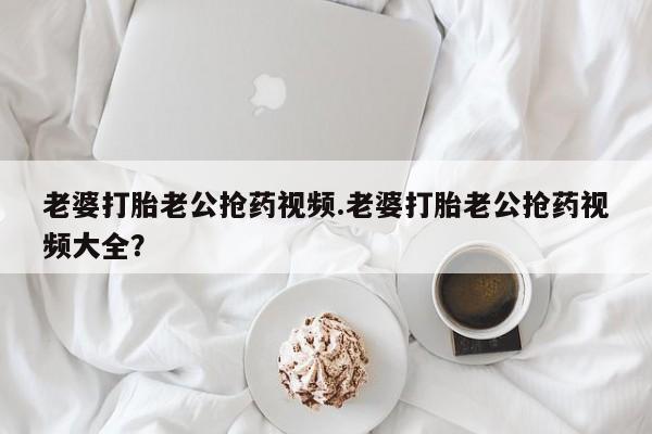 私下卖打胎药的联系方式，老婆打胎老公抢药视频.老婆打胎老公抢药视频大全？
