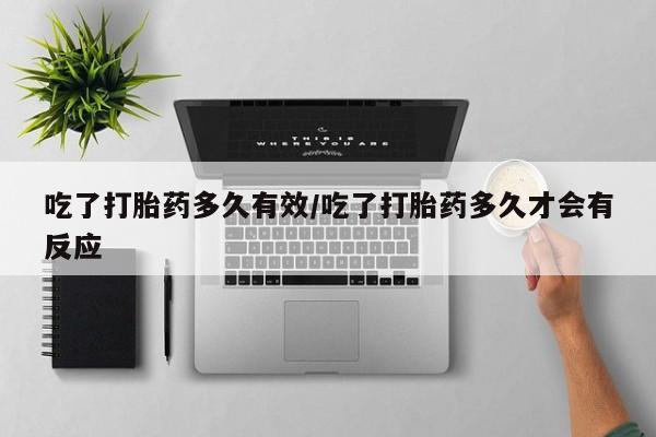 私下卖打胎药的联系方式，吃了打胎药多久有效/吃了打胎药多久才会有反应