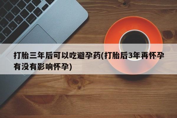 私下卖打胎药的联系方式，打胎三年后可以吃避孕药(打胎后3年再怀孕有没有影响怀孕)