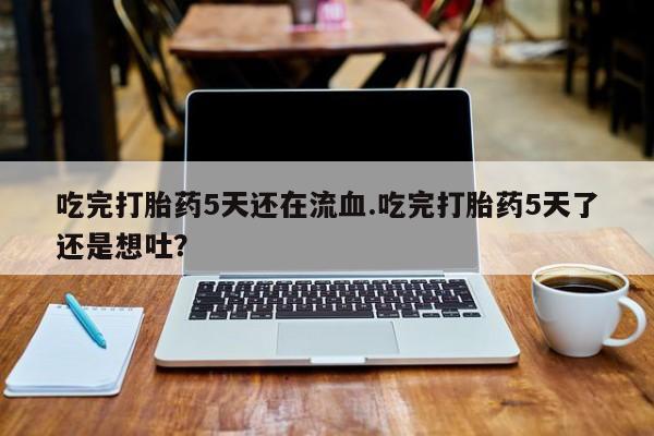 私下卖打胎药的联系方式，吃完打胎药5天还在流血.吃完打胎药5天了还是想吐？