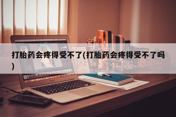 私下卖打胎药的联系方式，打胎药会疼得受不了(打胎药会疼得受不了吗)