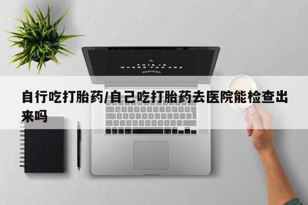 私下卖打胎药的联系方式，自行吃打胎药/自己吃打胎药去医院能检查出来吗