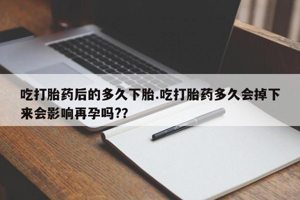 私下卖打胎药的联系方式，吃打胎药后的多久下胎.吃打胎药多久会掉下来会影响再孕吗?？