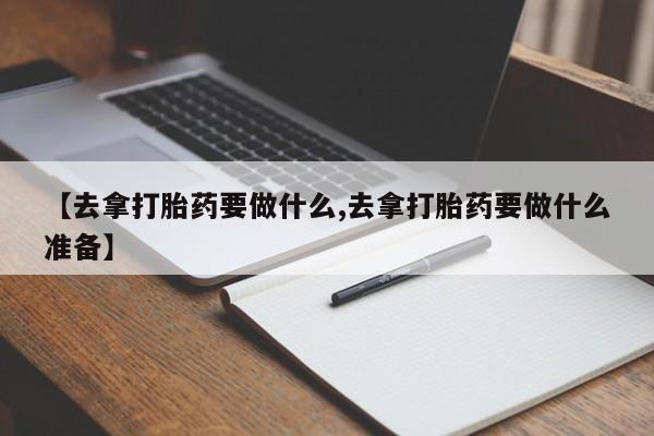 私下卖打胎药的联系方式，【去拿打胎药要做什么,去拿打胎药要做什么准备】