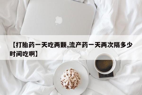 私下卖打胎药的联系方式，【打胎药一天吃两颗,流产药一天两次隔多少时间吃啊】