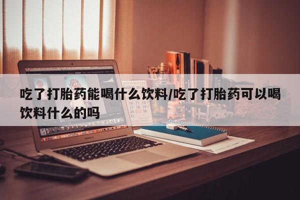 私下卖打胎药的联系方式，吃了打胎药能喝什么饮料/吃了打胎药可以喝饮料什么的吗