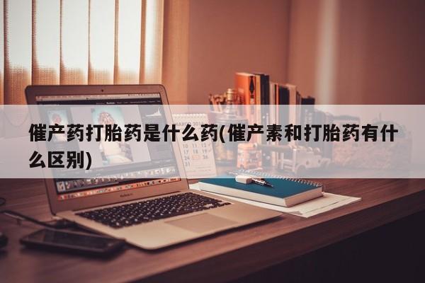 私下卖打胎药的联系方式，催产药打胎药是什么药(催产素和打胎药有什么区别)