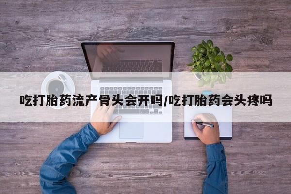 私下卖打胎药的联系方式，吃打胎药流产骨头会开吗/吃打胎药会头疼吗