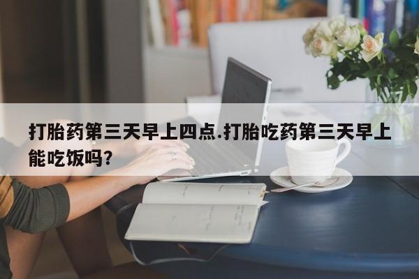 私下卖打胎药的联系方式，打胎药第三天早上四点.打胎吃药第三天早上能吃饭吗？
