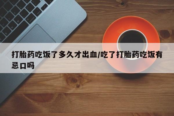 私下卖打胎药的联系方式，打胎药吃饭了多久才出血/吃了打胎药吃饭有忌口吗