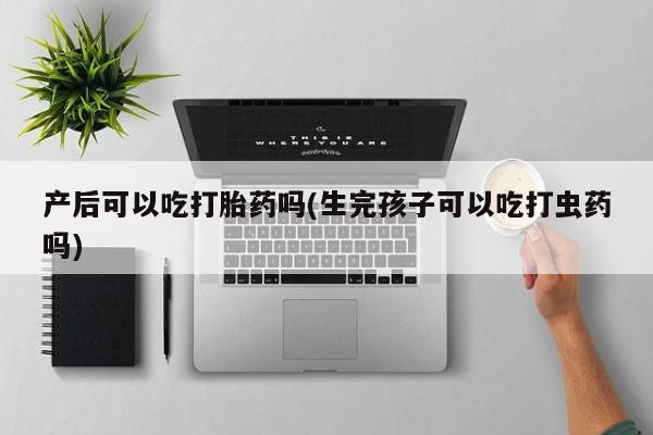 私下卖打胎药的联系方式，产后可以吃打胎药吗(生完孩子可以吃打虫药吗)