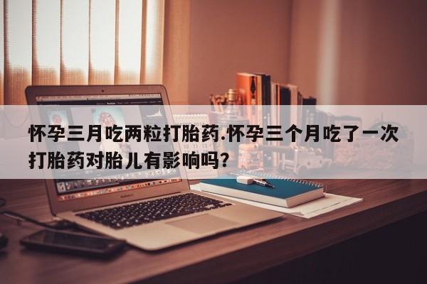 私下卖打胎药的联系方式，怀孕三月吃两粒打胎药.怀孕三个月吃了一次打胎药对胎儿有影响吗？