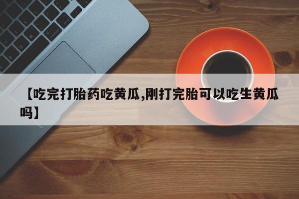 私下卖打胎药的联系方式，【吃完打胎药吃黄瓜,刚打完胎可以吃生黄瓜吗】