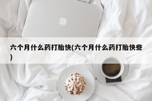 私下卖打胎药的联系方式，六个月什么药打胎快(六个月什么药打胎快些)