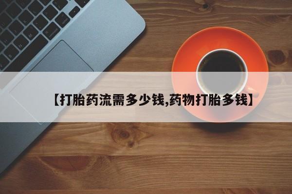私下卖打胎药的联系方式，【打胎药流需多少钱,药物打胎多钱】