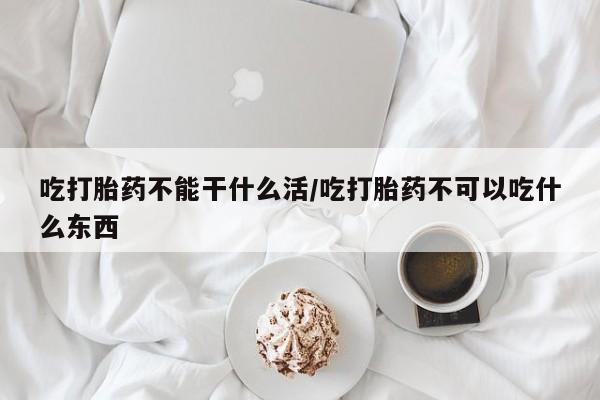 私下卖打胎药的联系方式，吃打胎药不能干什么活/吃打胎药不可以吃什么东西
