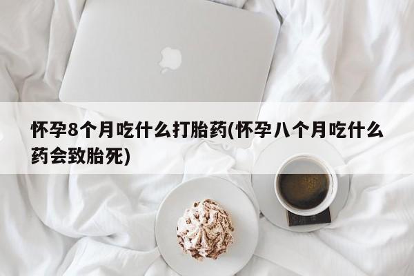 私下卖打胎药的联系方式，怀孕8个月吃什么打胎药(怀孕八个月吃什么药会致胎死)