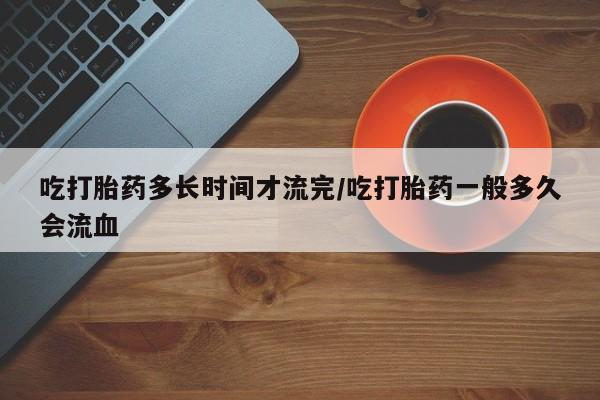 私下卖打胎药的联系方式，吃打胎药多长时间才流完/吃打胎药一般多久会流血