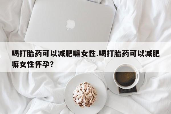 私下卖打胎药的联系方式，喝打胎药可以减肥嘛女性.喝打胎药可以减肥嘛女性怀孕？