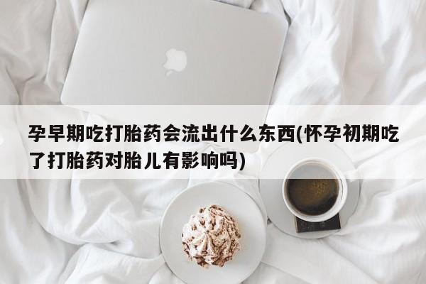 私下卖打胎药的联系方式，孕早期吃打胎药会流出什么东西(怀孕初期吃了打胎药对胎儿有影响吗)