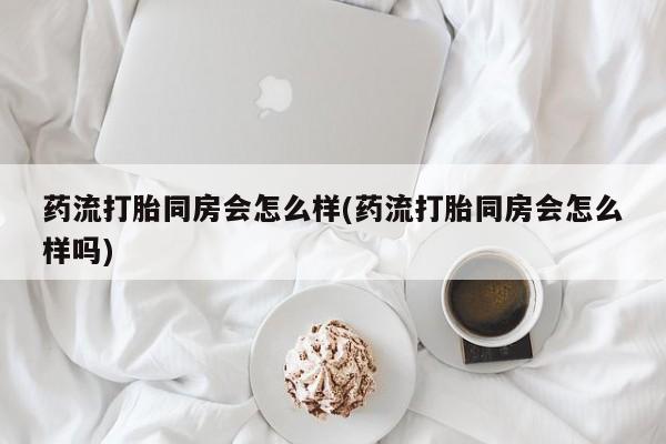 私下卖打胎药的联系方式，药流打胎同房会怎么样(药流打胎同房会怎么样吗)