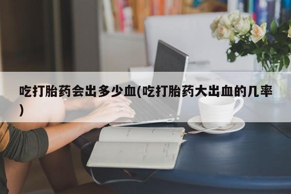 私下卖打胎药的联系方式，吃打胎药会出多少血(吃打胎药大出血的几率)