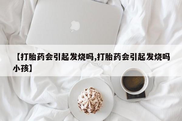 私下卖打胎药的联系方式，【打胎药会引起发烧吗,打胎药会引起发烧吗小孩】