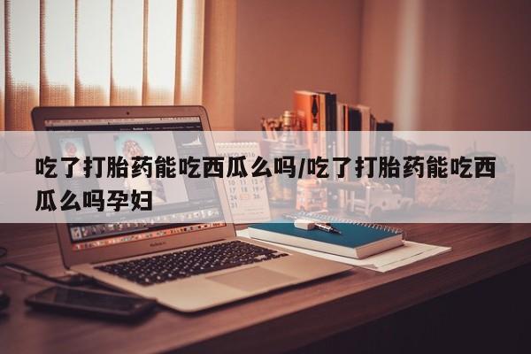 私下卖打胎药的联系方式，吃了打胎药能吃西瓜么吗/吃了打胎药能吃西瓜么吗孕妇