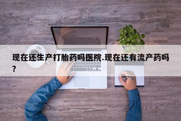 私下卖打胎药的联系方式，现在还生产打胎药吗医院.现在还有流产药吗？
