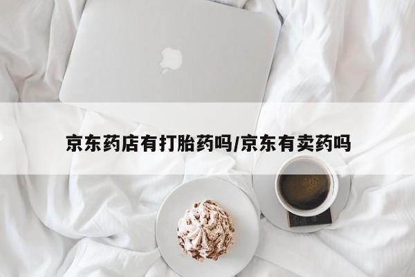 私下卖打胎药的联系方式，京东药店有打胎药吗/京东有卖药吗