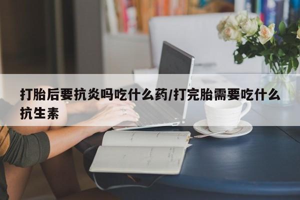 私下卖打胎药的联系方式，打胎后要抗炎吗吃什么药/打完胎需要吃什么抗生素