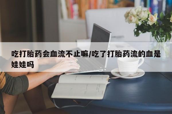 私下卖打胎药的联系方式，吃打胎药会血流不止嘛/吃了打胎药流的血是娃娃吗