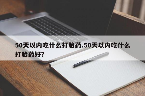 私下卖打胎药的联系方式，50天以内吃什么打胎药.50天以内吃什么打胎药好？