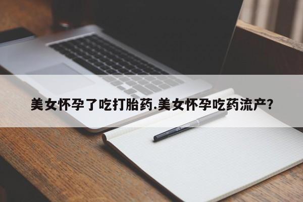 私下卖打胎药的联系方式，美女怀孕了吃打胎药.美女怀孕吃药流产？