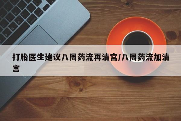 私下卖打胎药的联系方式，打胎医生建议八周药流再清宫/八周药流加清宫