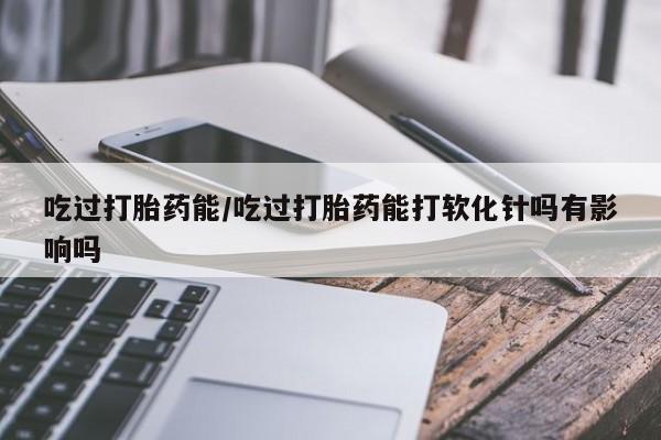 私下卖打胎药的联系方式，吃过打胎药能/吃过打胎药能打软化针吗有影响吗