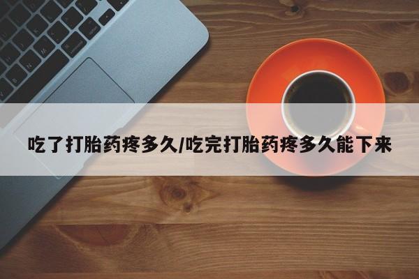 私下卖打胎药的联系方式，吃了打胎药疼多久/吃完打胎药疼多久能下来